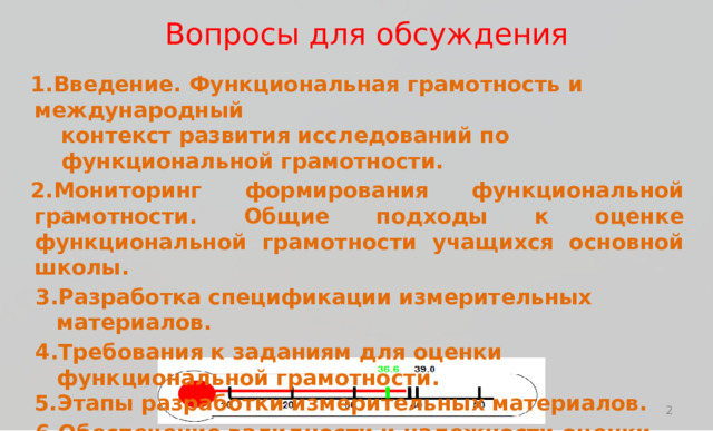 В о п р осы  для обсуж д ения В в е д е н ие.  Функ ц иона л ь н а я  г р а м о т но ст ь  и  м е ж д у н а р о дный к о н т е к ст  р а звития  и с с л е д ова н ий  п о  ф у нк ц ион ал ьн о й  г р а м о т н ос т и . Мони т оринг  фор м ирования  ф у нк ц иона л ь н ой  г рам о т н ос т и .  О б щ ие п о д х о ды  к  о ц е н к е  ф у нк ц иона л ь н ой  г р а м о т но ст и  у чащ и х ся  ос н ов н ой ш к о л ы . Разраб о т к а  с п ецифи к ации  из м ери т е л ьных  м а т ериа л о в . Т ребов а ния  к  зад а ниям  д л я  о ц е н ки  ф у нк ц иона л ь н ой  г р а м о т но ст и . Эт ап ы  раз р аб о т к и  из м ери т е л ьных  м а т ериа л о в . О б ес п ечение  ва л и д нос т и  и н а д е жности  о ц енк и «Мы д о л ж ны  науч и ть с я  из м ер я ть  т о ,  что в а ж но,  а  не  т о ,  что лег к о из м ер и ть» 2 