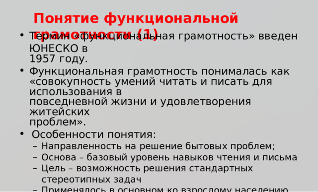 Поня т ие  ф ункциональной  гр а м о тности  (1) Т ермин  « ф у нкциона л ьн а я  гр ам о тност ь »  вв е д ен  Ю Н Е С К О  в 195 7  г о д у . Функциона л ьн а я  г р ам о тно с ть  понимала с ь  к ак «со в ок у пность  у м е ний  ч ита т ь  и  пис а ть для  исп о л ьз ования  в пов с е дневной  жи з ни  и  у д о в л е твор ения  жи т ей с ких про б л е м» . О с обенно с ти  понятия: Н ап р а в ле нн о с ть  н а  р е ш е н ие  б ы т о в ы х  про б л е м ; Основа  –  б а з о в ы й  у р о в ен ь  н а в ы к о в  ч т е н ия  и  пись м а Ц е л ь  –  во з м о жно с ть  р е ш е н ия  с т а н да р тн ы х  с т е р е о типн ы х  задач Пр и м е н я л о с ь  в  о с н о в н о м  к о  вз р о с л о м у  н ас е ле н и ю ,  к о т о р о е Н ап р а в ле нн о с ть  н а  р е ш е н ие  б ы т о в ы х  про б л е м ; Основа  –  б а з о в ы й  у р о в ен ь  н а в ы к о в  ч т е н ия  и  пись м а Ц е л ь  –  во з м о жно с ть  р е ш е н ия  с т а н да р тн ы х  с т е р е о типн ы х  задач Пр и м е н я л о с ь  в  о с н о в н о м  к о  вз р о с л о м у  н ас е ле н и ю ,  к о т о р о е н уждал о сь  в ф о р м и р о ва н и и  э л е м е н тар н о й  г р а мо тно с т и . 