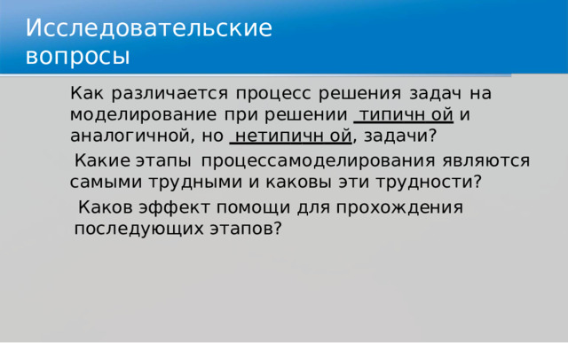 И с сл е д ова т е льск и е  воп р осы Как  р а з лич а е т ся  п р оце с с  р е ш е ния  за д ач  н а  м о д е л и р о в а н и е  п р и р е ш ен и и   тип и чн  ой  и  ана л о г и ч н о й ,  н о   нетип и чн  ой ,  зад а чи? Как и е  э тапы  п р оц е с са  м о д е ли ро вания  я в ля ю т ся  самы м и т р у д н ы ми  и  к а к овы  э ти  тр у д н о ст и ? Ка к ов  эфф е к т  по м о щ и  д ля  п р о х о ж д ен и я  посл е д ующих  э тап о в? 