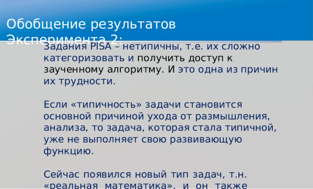 Обо б щ ение  ре з у л ь та т ов  Э к спе р име н та  2: Зада н и я  P IS A  –  нетип и ч ны ,  т . е.  и х  с л о ж но  к а т е г о р и зова т ь  и п о л у чить  д оступ  к  з а учен н о м у  ал г о р и тм у .  И  э т о  о д на  и з п р и чин  и х  т р у д н о ст и . Е сли  «т и п и ч н ость»  зада ч и  станови т ся  основ н ой  прич и н о й у х о д а  о т раз мы шлен и я,  ана л и за,  т о  зад а ча,  к о т о р ая  стала т и п и ч н ой,  у ж е  не  вып о л н я ет  свою  р азв и ва ю щ ую  ф унк ц ию . С е й час  появ и лся  н о в ы й  тип  зад а ч,  т . н.  « р еаль н ая ма т е мати к а»,  и  он  так ж е  пр е д ста в лен  «т и пам и ». С л е д ова т е л ь н о … 