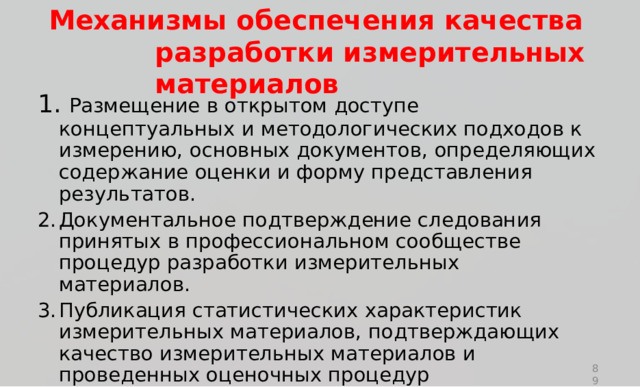 М е ханизмы  обеспе ч ен и я  к а чес т ва  ра зр а б о т к и и з ме р ит е льных  м а т е р иалов 1 .  Р азме щ ен и е  в о тк ры т ом  д ост у пе  к о н ц ептуа л ь ны х  и ме т о д о л о г и чес ки х  п о д х о д о в  к  и зм е р ен ию ,  основ н ых д ок у мен т ов,  оп р е д е ля ю щ и х  с о д е р ж ание  оц е нки  и  ф ор м у пр е д ста в лен и я  р е з у л ь та т ов. Д ок у мен т ал ь н о е  п о д тве р ж д е н и е  сл е д ова н и я  п р и нят ы х  в п р о ф е с с и о н ал ь н о м  сооб щ е с тве  п р оц е д ур  р азр а б о тки и зм е р и т е ль н ых  ма т ер и ал о в. П у б ли к а ц и я  стати с тиче с к и х  х а р ак т ери с тик  и змери т е л ь н ы х ма т ер и ал о в,  п о д тве р ж д а ю щих  к ачество  и зм е р и т е ль н ых ма т ериалов  и  п р ов е д енн ы х  оц е н о ч ны х  п р оц е д у р 89 