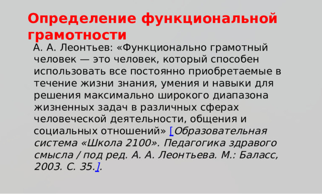 Опр е д е ление  ф ункциональной  гр а м о тности А .  А .  Л е о н тьев:  «Функ ц и о н ал ь но  г р ам о т ны й  ч е л о век  —  э т о ч е л о ве к ,  к от о р ый  спо с о б ен  и сп о льзова т ь  все  пос т оянно прио б р ета е м ы е  в  т еч е ние  жи зни  знани я ,  у мен и я  и  нав ы ки  д ля р е ш ен и я  ма к с и ма л ь н о  ш и р о к о г о  д и апазона  ж и зненн ы х  зад а ч в  р а з личн ы х  сферах  ч е л о веч е с к ой  д е я т е ль н ост и ,  о б щ ен и я  и со ц и ал ь н ы х  о т н ошен ий »  [ О б р а зов а т е льная  с и с т е ма  «Ш к о ла 2 1 0 0 ».  Педаго г и к а  здравого  смысла /  под ред.  А .  А . Леон т ь ева.  М . :  Б а ла с с , 2 0 03 .  С.  35 . ] . 