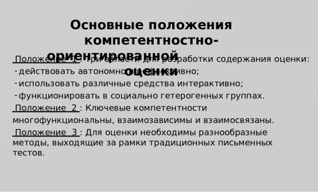  Основ н ы е  п о л о ж е ния к омп е т е нтнос т н о -ори е нт и рованной  о ц е нки  П о л ож ен и е   1  :  Т р и  о б ласти  для  р аз р а б о т к и  с о д е р ж а н и я  о ц е н к и : д ейств о в а ть  ав т о н омно  и  р е ф ле к с и в но; и сп о ль з о в ать  р а з личные  с р е д ства  ин т е р ак т ивн о ; ф у н к ц ио н ир о в а ть  в  со ци аль н о  г е т е р о г е н ных  г р уп п а х .  П о л ож ение   2  :  К люче в ые  к омпе т е н тности мно г о ф унк ц ион а ль н ы,  вз а и м оз а вис и мы  и  вз а и мос в яза н ы .  П о л ож ен и е   3  :  Для  о ц е н ки  н ео б х о д и м ы  р аз н ообраз н ы е  ме т о д ы ,  вы х о д я щие  за  р ам к и  тр а ди ц ион н ых  п и сьме нн ых  т ес т о в . 
