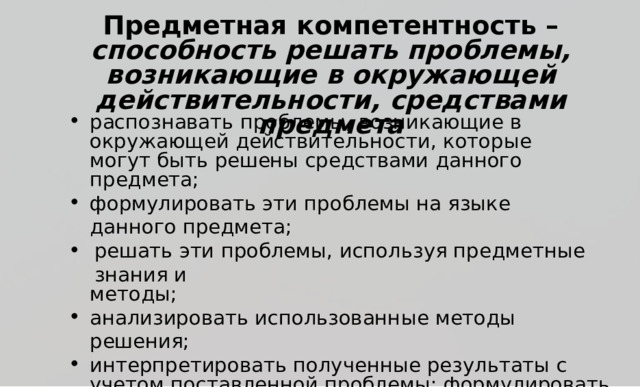 П р е дм е тная  к омпетентность  –  сп о соб н ость  ре ш ать п р о б лем ы ,  в о з н и к ающие  в  ок р у ж аю щ ей д е йс т в и т е ль н ос т и,  с р е д ст ва ми  п р е д м е та р аспоз н авать  п р о б л е м ы ,  в о зни к ающие  в ок р у ж аю щ ей д е й ств и т е л ь н о ст и ,  к о т о р ы е  м о гут  б ы ть р е ш ены  ср е д ствами д а нн о г о  п р е д мета; ф о р м у ли р ов а ть  э ти  п р о б л е мы  на  я зы к е  д ан н о г о  п р е д мета; р е ш ать  э ти  п р о б л е м ы ,  и сп о л ь з уя  п р е д мет н ы е  зна н и я  и ме т о д ы ; ана л и з и р ова т ь  и сп о л ь зован н ы е  ме т о д ы  р е ш ен ия ; ин т ер п р ет и р о в а ть  п о л у ч ен ны е  р е з у л ь та т ы  с  у ч е т ом поста в лен н ой  п р о б л е м ы ;  ф о р м у ли р ова т ь  и зап и сывать о к о н ча т е л ь ны е  р е з у л ь та т ы  р е ш ения  п о ста в л ен н ой  п р о б л е м ы 
