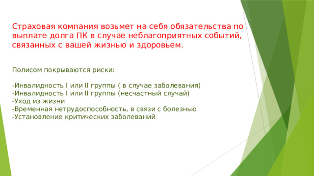 Страховая компания возьмет на себя обязательства по выплате долга ПК в случае неблагоприятных событий, связанных с вашей жизнью и здоровьем. Полисом покрываются риски: -Инвалидность I или II группы ( в случае заболевания) -Инвалидность I или II группы (несчастный случай) -Уход из жизни -Временная нетрудоспособность, в связи с болезнью -Установление критических заболеваний 