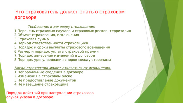  Что страхователь должен знать о страховом договоре  Требования к договору страхования: 1.Перечень страховых случаев и страховых рисков, территория 2.Объект страхования, исключения 3.Страховая сумма 4.Период ответственности страховщика 5.Порядок и сроки выплаты страхового возмещения 6.Размер и порядок уплаты страховой премии 7.Порядок авнесения изменений в договоре 8.Порядок урегулирования споров между сторонами Когда страховщик может отказаться от исполнения: 1.Неправильные сведения в договоре 2.Изменения в страховом риске 3.Не предоставление документов 4.Не извещение страховщика Порядок действий при наступлении страхового случая указан в договоре. 