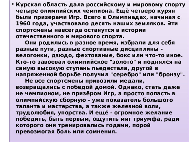 Курская область дала российскому и мировому спорту четыре олимпийских чемпиона. Ещё четверо курян были призерами Игр. Всего в Олимпиадах, начиная с 1960 года, участвовало десять наших земляков. Эти спортсмены навсегда останутся в истории отечественного и мирового спорта.        Они родились в разное время, избрали для себя разные пути, разные спортивные дисциплины - велогонки, дзюдо, фехтование, бокс или что-то иное. Кто-то завоевал олимпийское 
