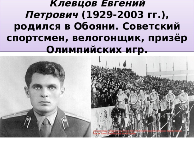 Клевцов Евгений Петрович  (1929-2003 гг.), родился в Обояни. Советский спортсмен, велогонщик, призёр Олимпийских игр. 