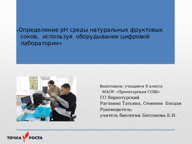 « Определение рН среды натуральных фруктовых соков, используя оборудывание цифровой лаборатории»    Выполнили: учащиеся 8 класса  МАОУ «Пролетарская СОШ»  ГО Верхотурский  Рагозина Татьяна, Семенов Богдан  Руководитель:  учитель биологии Бессонова Е.И. 