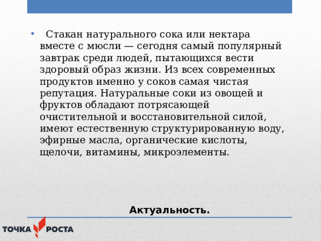  Стакан натурального сока или нектара вместе с мюсли — сегодня самый популярный завтрак среди людей, пытающихся вести здоровый образ жизни. Из всех современных продуктов именно у соков самая чистая репутация. Натуральные соки из овощей и фруктов обладают потрясающей очистительной и восстановительной силой, имеют естественную структурированную воду, эфирные масла, органические кислоты, щелочи, витамины, микроэлементы.  Актуальность. 