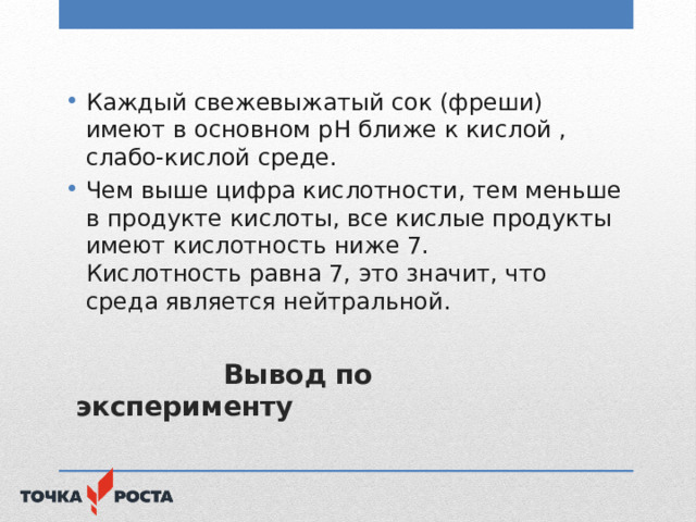 Каждый свежевыжатый сок (фреши) имеют в основном рН ближе к кислой , слабо-кислой среде. Чем выше цифра кислотности, тем меньше в продукте кислоты, все кислые продукты имеют кислотность ниже 7.  Кислотность равна 7, это значит, что среда является нейтральной.  Вывод по эксперименту 