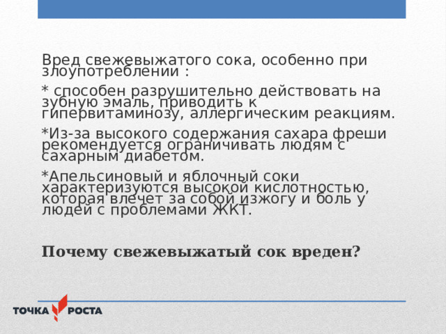 Вред свежевыжатого сока, особенно при злоупотреблении : * способен разрушительно действовать на зубную эмаль, приводить к гипервитаминозу, аллергическим реакциям. *Из-за высокого содержания сахара фреши рекомендуется ограничивать людям с сахарным диабетом. *Апельсиновый и яблочный соки характеризуются высокой кислотностью, которая влечет за собой изжогу и боль у людей с проблемами ЖКТ. Почему свежевыжатый сок вреден? 