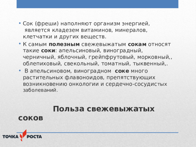 Сок (фреши) наполняют организм энергией,  является кладезем витаминов, минералов, клетчатки и других веществ. К самым  полезным  свежевыжатым  сокам  относят такие  соки : апельсиновый, виноградный, черничный, яблочный, грейпфрутовый, морковный,, облепиховый, свекольный, томатный, тыквенный,.  В апельсиновом, виноградном   соке  много растительных флавоноидов, препятствующих возникновению онкологии и сердечно-сосудис тых заболеваний.  Польза свежевыжатых соков 
