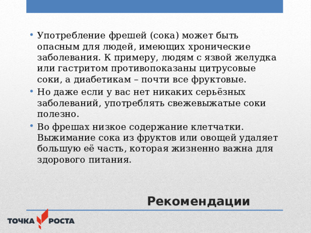 Употребление фрешей (сока) может быть опасным для людей, имеющих хронические заболевания. К примеру, людям с язвой желудка или гастритом противопоказаны цитрусовые соки, а диабетикам – почти все фруктовые. Но даже если у вас нет никаких серьёзных заболеваний, употреблять свежевыжатые соки полезно. Во фрешах низкое содержание клетчатки. Выжимание сока из фруктов или овощей удаляет большую её часть, которая жизненно важна для здорового питания.  Рекомендации 