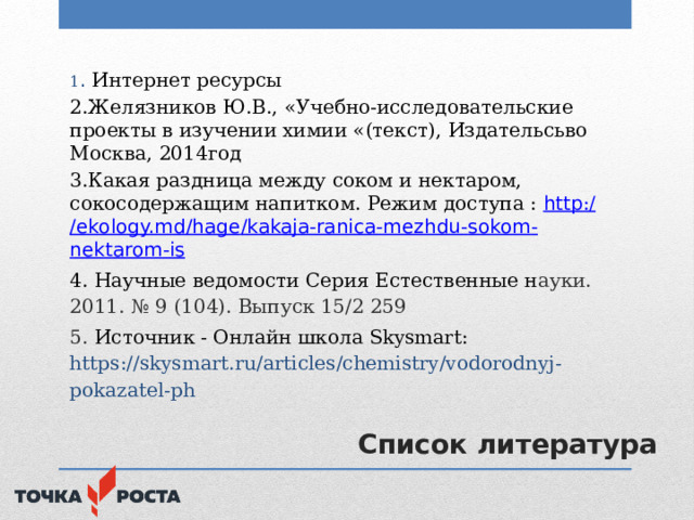 1 . Интернет ресурсы 2.Желязников Ю.В., «Учебно-исследовательские проекты в изучении химии «(текст), Издательсьво Москва, 2014год 3.Какая раздница между соком и нектаром, сокосодержащим напитком. Режим доступа : http :/ /ekology.md/ hage / kakaja - ranica - mezhdu - sokom - nektarom -is 4. Научные ведомости Серия Естественные н ауки. 2011. № 9 (104). Выпуск 15/2 259 5.  Источник - Онлайн школа Skysmart: https://skysmart.ru/articles/chemistry/vodorodnyj-pokazatel-ph  Список литература 