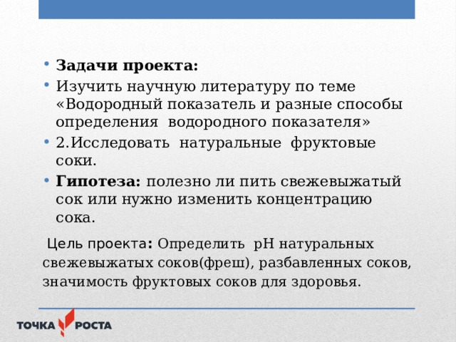 Задачи проекта: Изучить научную литературу по теме «Водородный показатель и разные способы определения водородного показателя» 2.Исследовать натуральные фруктовые соки. Гипотеза: полезно ли пить свежевыжатый сок или нужно изменить концентрацию сока.  Цель проекта : Определить рН натуральных свежевыжатых соков(фреш), разбавленных соков, значимость фруктовых соков для здоровья.   
