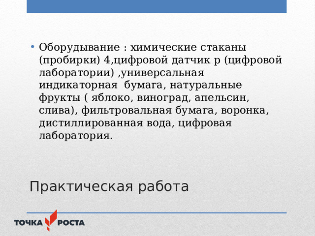 Оборудывание : химические стаканы (пробирки) 4,цифровой датчик р (цифровой лаборатории) ,универсальная индикаторная бумага, натуральные фрукты ( яблоко, виноград, апельсин, слива), фильтровальная бумага, воронка, дистиллированная вода, цифровая лаборатория.  Практическая работа  