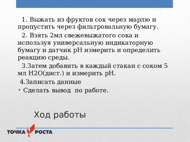  1. Выжать из фруктов сок через марлю и пропустить через фильтровальную бумагу.  2. Взять 2мл свежевыжатого сока и используя универсальную индикаторную бумагу и датчик рН измерить и определить реакцию среды.  3.Затем добавить в каждый стакан с соком 5 мл Н2О(дист.) и измерить рН.  4.Записать данные Сделать вывод по работе.  Ход работы 
