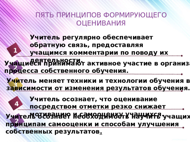 ПЯТЬ ПРИНЦИПОВ ФОРМИРУЮЩЕГО ОЦЕНИВАНИЯ Учитель регулярно обеспечивает обратную связь, предоставляя учащимся комментарии по поводу их деятельности. 1 Учащиеся принимают активное участие в организации процесса собственного обучения. 2 Учитель меняет техники и технологии обучения в зависимости от изменения результатов обучения. 3 Учитель осознает, что оценивание посредством отметки резко снижает мотивацию и самооценку учащихся. 4 Учитель осознает необходимость научить учащихся принципам самооценки и способам улучшения собственных результатов . 2 