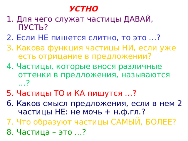 УСТНО 1. Для чего служат частицы ДАВАЙ, ПУСТЬ? 2. Если НЕ пишется слитно, то это …? 3. Какова функция частицы НИ, если уже есть отрицание в предложении?  4. Частицы, которые внося различные оттенки в предложения, называются …? 5. Частицы ТО и КА пишутся …? 6. Каков смысл предложения, если в нем 2 частицы НЕ: не мочь + н.ф.гл.? 7. Что образуют частицы САМЫЙ, БОЛЕЕ? 8. Частица – это …?  