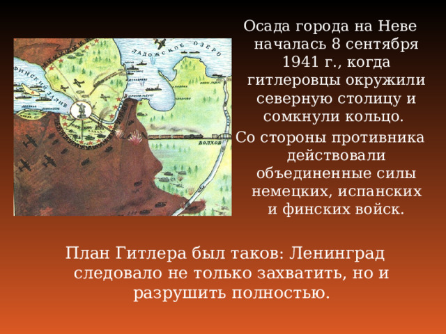 Осада города на Неве началась 8 сентября 1941 г., когда гитлеровцы окружили северную столицу и сомкнули кольцо. Со стороны противника действовали объединенные силы немецких, испанских и финских войск. План Гитлера был таков: Ленинград следовало не только захватить, но и разрушить полностью.    
