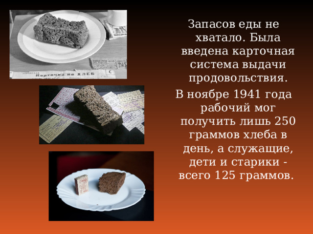 Запасов еды не хватало. Была введена карточная система выдачи продовольствия. В ноябре 1941 года рабочий мог получить лишь 250 граммов хлеба в день, а служащие, дети и старики ‑ всего 125 граммов. 