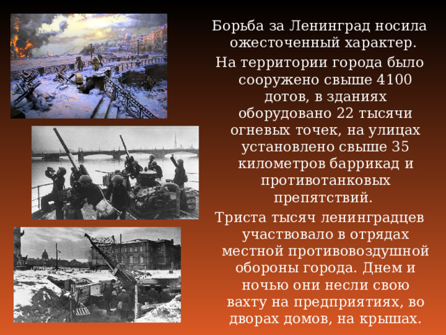 Борьба за Ленинград носила ожесточенный характер. На территории города было сооружено свыше 4100 дотов, в зданиях оборудовано 22 тысячи огневых точек, на улицах установлено свыше 35 километров баррикад и противотанковых препятствий. Триста тысяч ленинградцев участвовало в отрядах местной противовоздушной обороны города. Днем и ночью они несли свою вахту на предприятиях, во дворах домов, на крышах. 