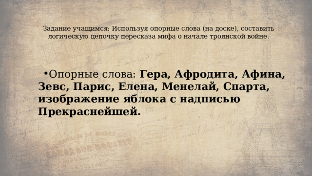   Задание учащимся: Используя опорные слова (на доске), составить логическую цепочку пересказа мифа о начале троянской войне.   Опорные слова:  Гера, Афродита, Афина, Зевс, Парис, Елена, Менелай, Спарта, изображение яблока с надписью Прекраснейшей. 