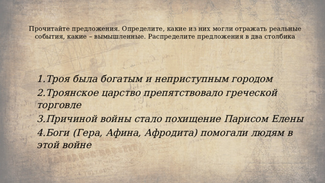   Прочитайте предложения. Определите, какие из них могли отражать реальные события, какие – вымышленные. Распределите предложения в два столбика   1.Троя была богатым и неприступным городом 2.Троянское царство препятствовало греческой торговле 3.Причиной войны стало похищение Парисом Елены 4.Боги (Гера, Афина, Афродита) помогали людям в этой войне 