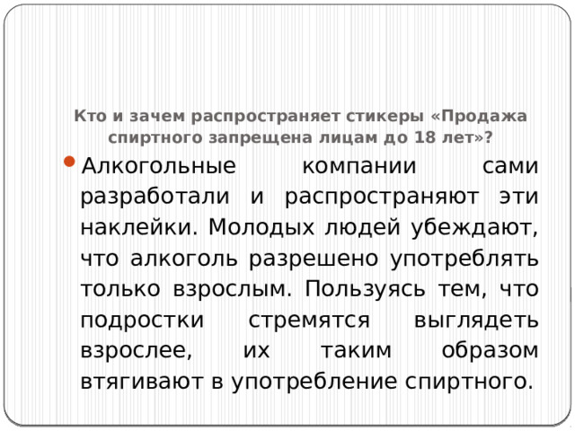 Кто и зачем распространяет стикеры «Продажа спиртного запрещена лицам до 18 лет»?   Алкогольные компании сами разработали и распространяют эти наклейки. Молодых людей убеждают, что алкоголь разрешено употреблять только взрослым. Пользуясь тем, что подростки стремятся выглядеть взрослее, их таким образом втягивают в употребление спиртного. 