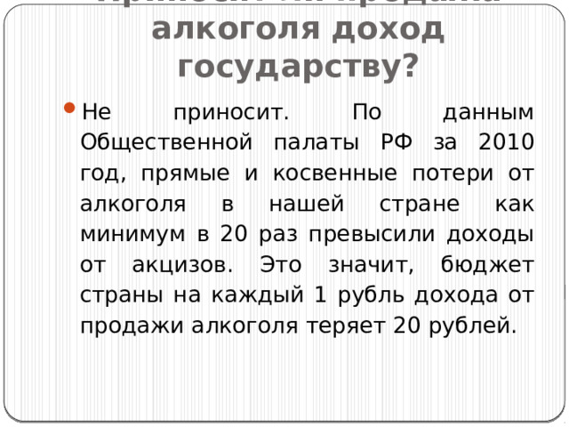 Приносит ли продажа алкоголя доход государству? Не приносит. По данным Общественной палаты РФ за 2010 год, прямые и косвенные потери от алкоголя в нашей стране как минимум в 20 раз превысили доходы от акцизов. Это значит, бюджет страны на каждый 1 рубль дохода от продажи алкоголя теряет 20 рублей. 