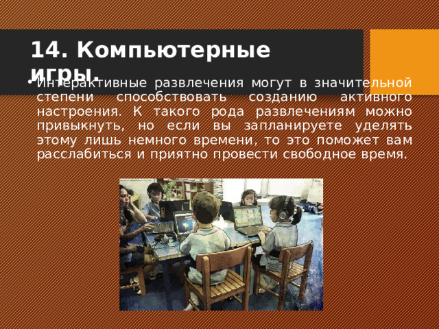 14. Компьютерные игры.   Интерактивные развлечения могут в значительной степени способствовать созданию активного настроения. К такого рода развлечениям можно привыкнуть, но если вы запланируете уделять этому лишь немного времени, то это поможет вам расслабиться и приятно провести свободное время.    