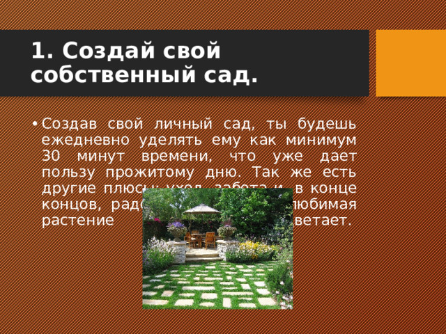 1. Создай свой собственный сад. Создав свой личный сад, ты будешь ежедневно уделять ему как минимум 30 минут времени, что уже дает пользу прожитому дню. Так же есть другие плюсы: уход, забота и, в конце концов, радость, когда твоя любимая растение расцветает.    