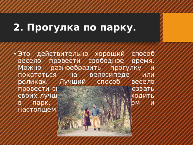 2. Прогулка по парку.   Это действительно хороший способ весело провести свободное время. Можно разнообразить прогулку и покататься на велосипеде или роликах. Лучший способ весело провести свободное время это позвать своих лучших друзей и вместе сходить в парк, говоря о прошлом и настоящем.  