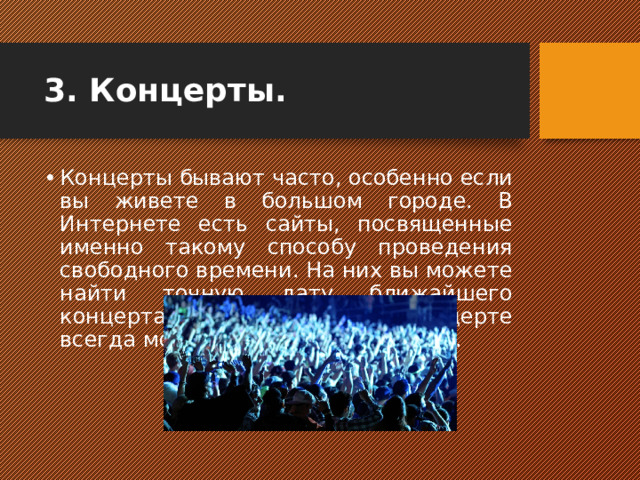 3. Концерты.   Концерты бывают часто, особенно если вы живете в большом городе. В Интернете есть сайты, посвященные именно такому способу проведения свободного времени. На них вы можете найти точную дату ближайшего концерта в вашем городе. На концерте всегда можно найти, чем заняться.  