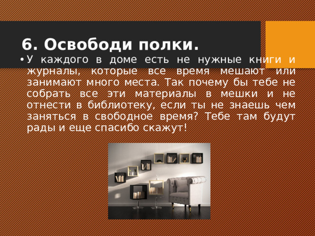 6. Освободи полки. У каждого в доме есть не нужные книги и журналы, которые все время мешают или занимают много места. Так почему бы тебе не собрать все эти материалы в мешки и не отнести в библиотеку, если ты не знаешь чем заняться в свободное время? Тебе там будут рады и еще спасибо скажут!  