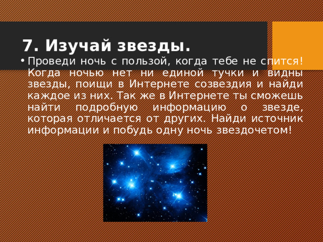 7. Изучай звезды. Проведи ночь с пользой, когда тебе не спится! Когда ночью нет ни единой тучки и видны звезды, поищи в Интернете созвездия и найди каждое из них. Так же в Интернете ты сможешь найти подробную информацию о звезде, которая отличается от других. Найди источник информации и побудь одну ночь звездочетом!  