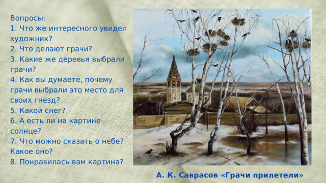 Вопросы: 1. Что же интересного увидел художник? 2. Что делают грачи? 3. Какие же деревья выбрали грачи? 4. Как вы думаете, почему грачи выбрали это место для своих гнезд? 5. Какой снег? 6. А есть ли на картине солнце? 7. Что можно сказать о небе? Какое оно? 8. Понравилась вам картина? А. К. Саврасов «Грачи прилетели» 