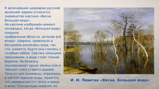 К величайшим шедеврам русской весенней лирики относится знаменитая картина «Весна. Большая вода». На картине изображён момент половодья, когда «большая вода» покрыла прибрежные области, затопив всё вокруг. Широко, привольно и бескрайне разлилась вода, так что, кажется, будто она слилась с голубым небом. Светясь нежными переливами, в воде стоят тонкие березки. Их белизну подчеркивают яркая зелень ели и темный ствол старого дерева. Тени от них удлинены, отражаясь в чистом зеркале воды. Кажется, что деревья растут сразу и вверх и вниз. Солнце еще неяркое, но чувствуется его тепло. На переднем плане, слева лодка. Она стоит у согретого и позолоченного солнцем берега. Наверное, в ней и приплыл художник, чтобы писать свою картину с натуры. И. И. Левитан «Весна. Большая вода» 