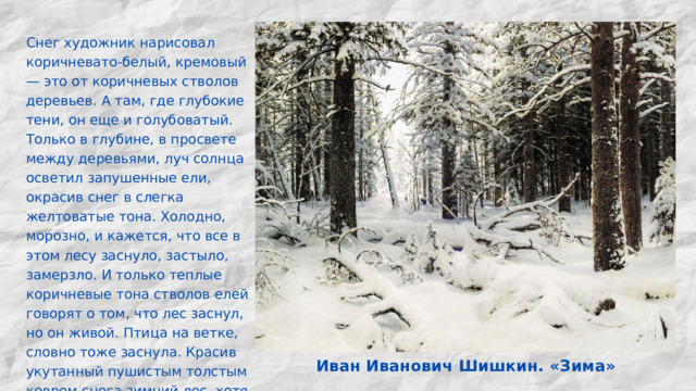 Снег художник нарисовал коричневато-белый, кремовый — это от коричневых стволов деревьев. А там, где глубокие тени, он еще и голубоватый. Только в глубине, в просвете между деревьями, луч солнца осветил запушенные ели, окрасив снег в слегка желтоватые тона. Холодно, морозно, и кажется, что все в этом лесу заснуло, застыло, замерзло. И только теплые коричневые тона стволов елей говорят о том, что лес заснул, но он живой. Птица на ветке, словно тоже заснула. Красив укутанный пушистым толстым ковром снега зимний лес, хотя нет в нем ничего яркого, броского. Иван Иванович Шишкин. «Зима» 