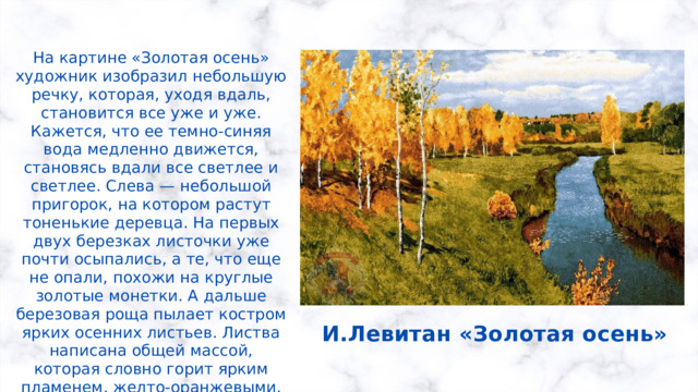 На картине «Золотая осень» художник изобразил небольшую речку, которая, уходя вдаль, становится все уже и уже. Кажется, что ее темно-синяя вода медленно движется, становясь вдали все светлее и светлее. Слева — небольшой пригорок, на котором растут тоненькие деревца. На первых двух березках листочки уже почти осыпались, а те, что еще не опали, похожи на круглые золотые монетки. А дальше березовая роща пылает костром ярких осенних листьев. Листва написана общей массой, которая словно горит ярким пламенем, желто-оранжевыми, коричневато-оранжевыми красками. И.Левитан «Золотая осень» 