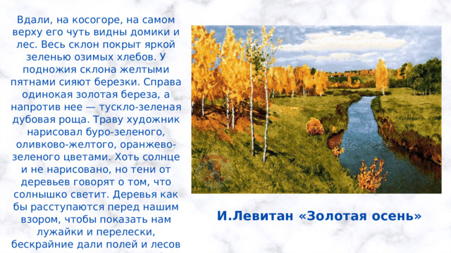 Вдали, на косогоре, на самом верху его чуть видны домики и лес. Весь склон покрыт яркой зеленью озимых хлебов. У подножия склона желтыми пятнами сияют березки. Справа одинокая золотая береза, а напротив нее — тускло-зеленая дубовая роща. Траву художник нарисовал буро-зеленого, оливково-желтого, оранжево-зеленого цветами. Хоть солнце и не нарисовано, но тени от деревьев говорят о том, что солнышко светит. Деревья как бы расступаются перед нашим взором, чтобы показать нам лужайки и перелески, бескрайние дали полей и лесов в их праздничном наряде! Это праздник золота и синевы, это торжественная, яркая мелодия прощания. И.Левитан «Золотая осень» 