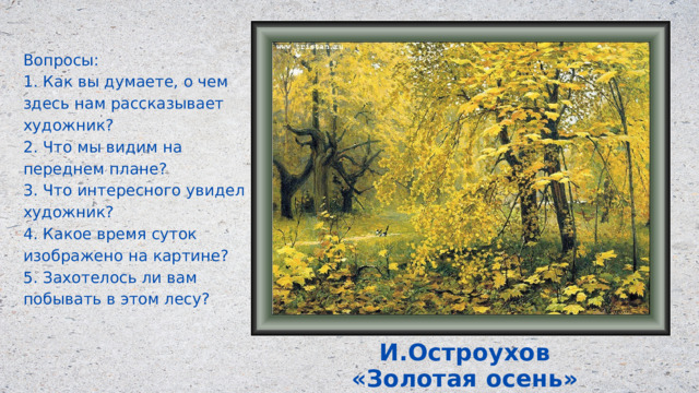 Вопросы: 1. Как вы думаете, о чем здесь нам рассказывает художник? 2. Что мы видим на переднем плане? 3. Что интересного увидел художник? 4. Какое время суток изображено на картине? 5. Захотелось ли вам побывать в этом лесу? И.Остроухов «Золотая осень» 