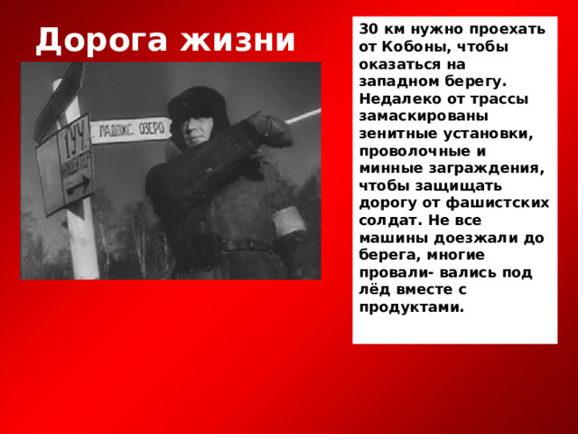 30 км нужно проехать от Кобоны, чтобы оказаться на западном берегу. Недалеко от трассы замаскированы зенитные установки, проволочные и минные заграждения, чтобы защищать дорогу от фашистских солдат. Не все машины доезжали до берега, многие провали- вались под лёд вместе с продуктами.  Дорога жизни 