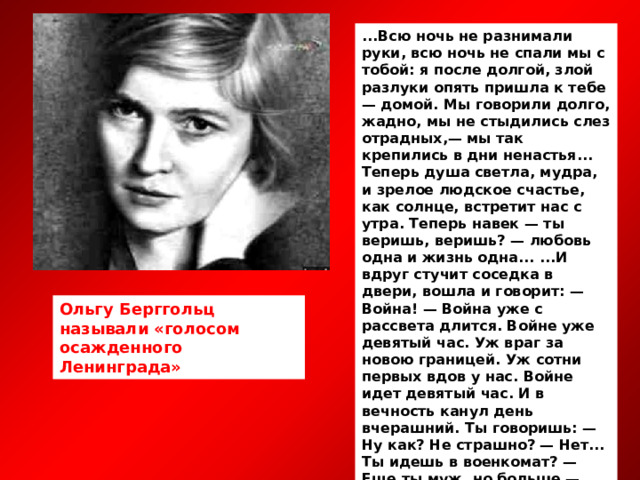 ...Всю ночь не разнимали руки, всю ночь не спали мы с тобой: я после долгой, злой разлуки опять пришла к тебе — домой. Мы говорили долго, жадно, мы не стыдились слез отрадных,— мы так крепились в дни ненастья... Теперь душа светла, мудра, и зрелое людское счастье, как солнце, встретит нас с утра. Теперь навек — ты веришь, веришь? — любовь одна и жизнь одна... ...И вдруг стучит соседка в двери, вошла и говорит: — Война! — Война уже с рассвета длится. Войне уже девятый час. Уж враг за новою границей. Уж сотни первых вдов у нас. Войне идет девятый час. И в вечность канул день вчерашний. Ты говоришь: — Ну как? Не страшно? — Нет... Ты идешь в военкомат? — Еще ты муж, но больше — брат... Ступай, родной... И ты — солдат, ты соотечественник мне, и в этом — все. Мы на войне. 1941  Ольгу Берггольц называли «голосом осажденного Ленинграда» 