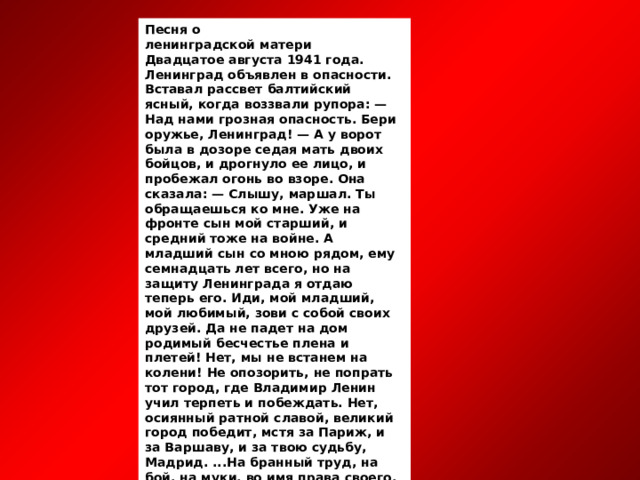 Песня о  ленинградской матери Двадцатое августа 1941 года. Ленинград объявлен в опасности. Вставал рассвет балтийский ясный, когда воззвали рупора: — Над нами грозная опасность. Бери оружье, Ленинград! — А у ворот была в дозоре седая мать двоих бойцов, и дрогнуло ее лицо, и пробежал огонь во взоре. Она сказала: — Слышу, маршал. Ты обращаешься ко мне. Уже на фронте сын мой старший, и средний тоже на войне. А младший сын со мною рядом, ему семнадцать лет всего, но на защиту Ленинграда я отдаю теперь его. Иди, мой младший, мой любимый, зови с собой своих друзей. Да не падет на дом родимый бесчестье плена и плетей! Нет, мы не встанем на колени! Не опозорить, не попрать тот город, где Владимир Ленин учил терпеть и побеждать. Нет, осиянный ратной славой, великий город победит, мстя за Париж, и за Варшаву, и за твою судьбу, Мадрид. ...На бранный труд, на бой, на муки, во имя права своего, уходит сын, целуя руки, благословившие его. И, хищникам пророча горе, гранаты трогая кольцо,— у городских ворот в дозоре седая мать троих бойцов. 20 августа 1941 