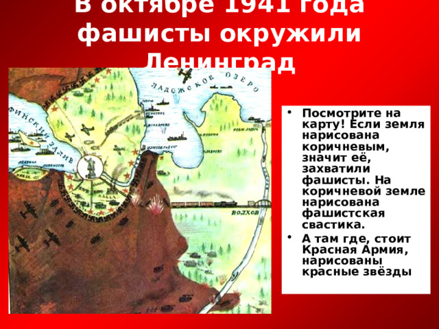В октябре 1941 года фашисты окружили Ленинград Посмотрите на карту! Если земля нарисована коричневым, значит её, захватили фашисты. На коричневой земле нарисована фашистская свастика. А там где, стоит Красная Армия, нарисованы красные звёзды 