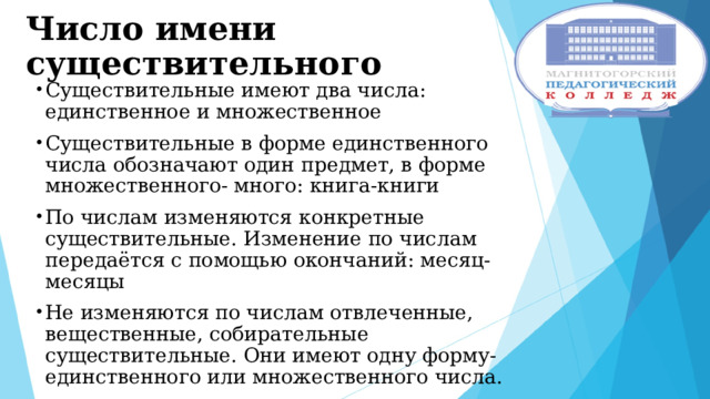Число имени существительного Существительные имеют два числа: единственное и множественное Существительные в форме единственного числа обозначают один предмет, в форме множественного- много: книга-книги По числам изменяются конкретные существительные. Изменение по числам передаётся с помощью окончаний: месяц-месяцы Не изменяются по числам отвлеченные, вещественные, собирательные существительные. Они имеют одну форму- единственного или множественного числа. 