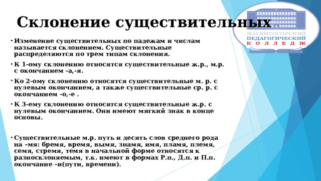 Склонение существительных Изменение существительных по падежам и числам называется склонением. Существительные распределяются по трем типам склонения. К 1-ому склонению относятся существительные ж.р., м.р. с окончанием -а,-я. Ко 2-ому склонению относятся существительные м. р. с нулевым окончанием, а также существительные ср. р. с окончанием -о,-е . К 3-ему склонению относятся существительные ж.р. с нулевым окончанием. Они имеют мягкий знак в конце основы.  Существительные м.р. путь и десять слов среднего рода на –мя: бремя, время, вымя, знамя, имя, пламя, племя, семя, стремя, темя в начальной форме относятся к разносклоняемым, т.к. имеют в формах Р.п., Д.п. и П.п. окончание –и(пути, времени).   
