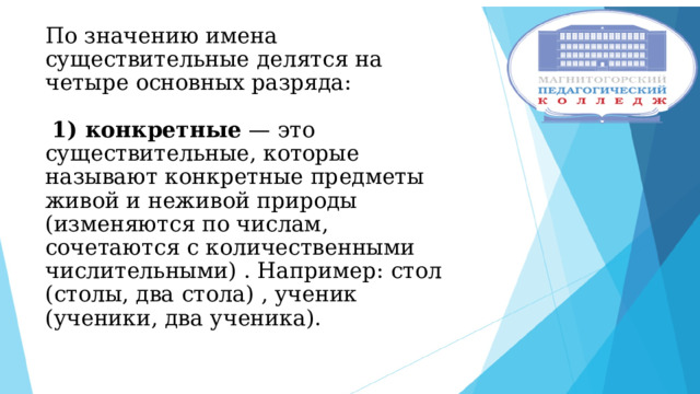 По значению имена существительные делятся на четыре основных разряда:    1) конкретные — это существительные, которые называют конкретные предметы живой и неживой природы (изменяются по числам, сочетаются с количественными числительными) . Например: стол (столы, два стола) , ученик (ученики, два ученика).    
